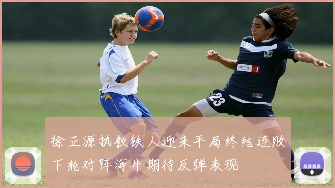 徐正源执教铁人迎来平局终结连败下轮对阵海牛期待反弹表现