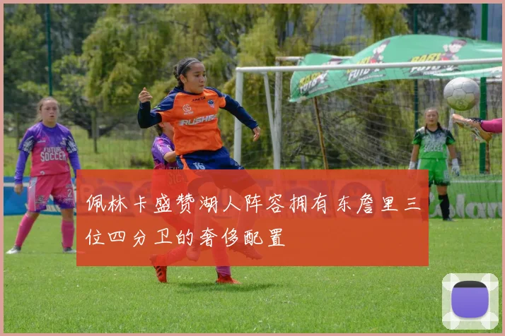 佩林卡盛赞湖人阵容拥有东詹里三位四分卫的奢侈配置