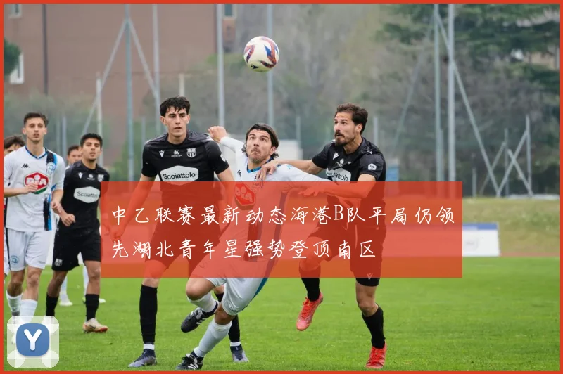 中乙联赛最新动态海港B队平局仍领先湖北青年星强势登顶南区