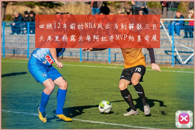 回顾12年前的NBA风云马刺解散三巨头库里崭露头角阿杜夺MVP约基奇展现天赋