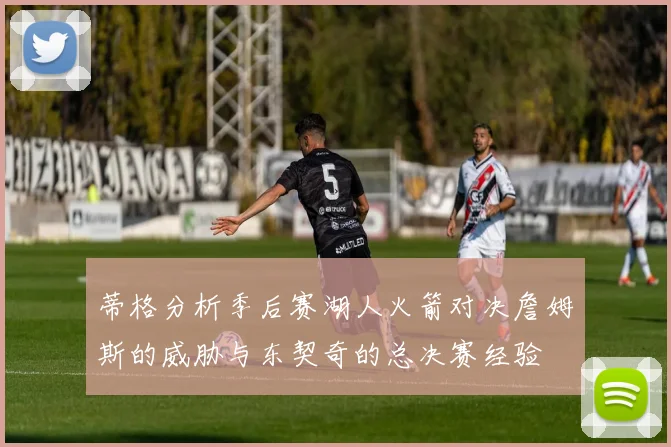 蒂格分析季后赛湖人火箭对决詹姆斯的威胁与东契奇的总决赛经验