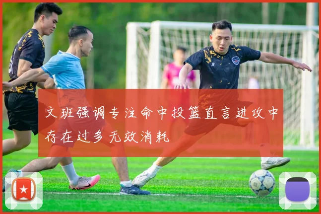 文班强调专注命中投篮直言进攻中存在过多无效消耗