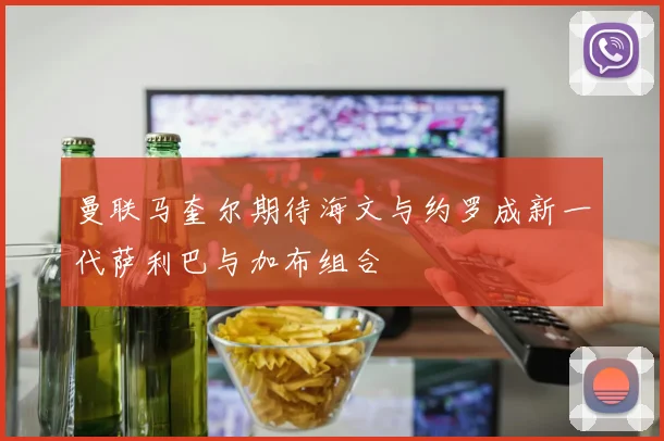 曼联马奎尔期待海文与约罗成新一代萨利巴与加布组合