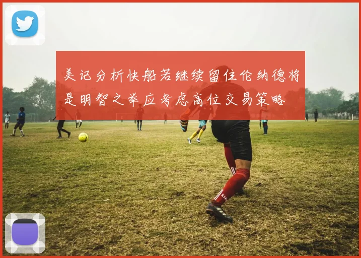 美记分析快船若继续留住伦纳德将是明智之举应考虑高位交易策略