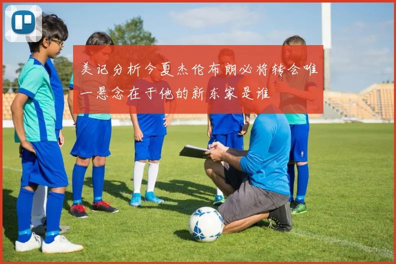 美记分析今夏杰伦布朗必将转会唯一悬念在于他的新东家是谁