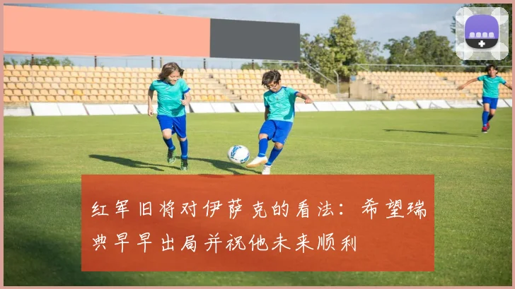 红军旧将对伊萨克的看法：希望瑞典早早出局并祝他未来顺利