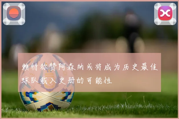 赖特称赞阿森纳或将成为历史最佳球队载入史册的可能性