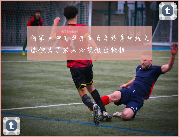 何塞卢坦言离开皇马是终身纠结之选但为了家人必须做出牺牲