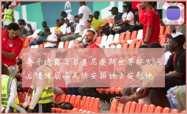 妻子透露马尔基尼奥斯世界杯失点后情绪崩溃足协安排她去安慰他