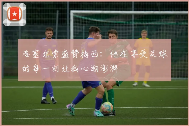 洛塞尔索盛赞梅西：他在享受足球的每一刻让我心潮澎湃