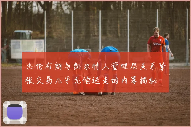 杰伦布朗与凯尔特人管理层关系紧张交易几乎无偿送走的内幕揭秘