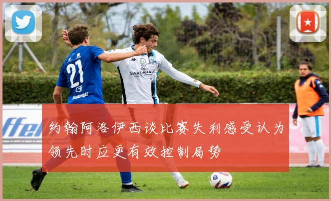 约翰阿洛伊西谈比赛失利感受认为领先时应更有效控制局势