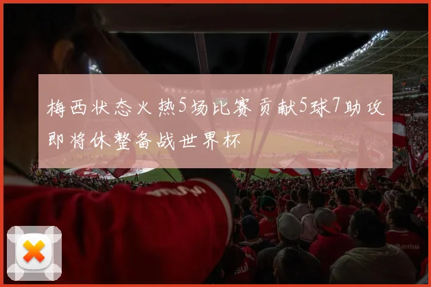 梅西状态火热5场比赛贡献5球7助攻即将休整备战世界杯