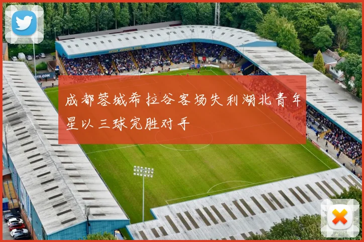 成都蓉城希拉谷客场失利湖北青年星以三球完胜对手