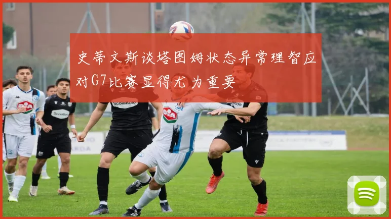 史蒂文斯谈塔图姆状态异常理智应对G7比赛显得尤为重要