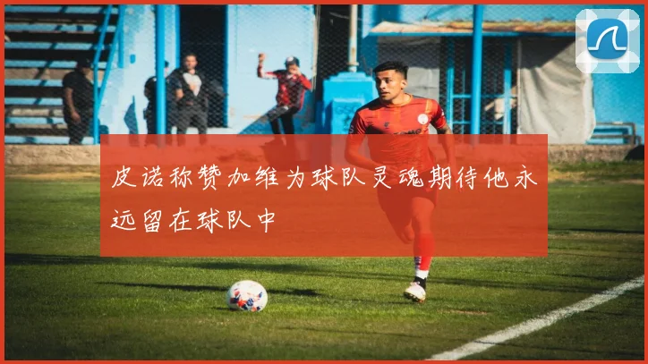 皮诺称赞加维为球队灵魂期待他永远留在球队中