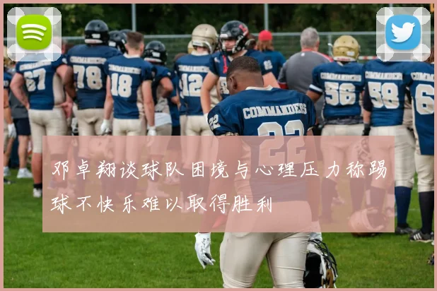邓卓翔谈球队困境与心理压力称踢球不快乐难以取得胜利