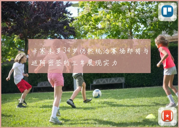 卡塞米罗34岁仍然统治赛场即将与迈阿密签约三年展现实力