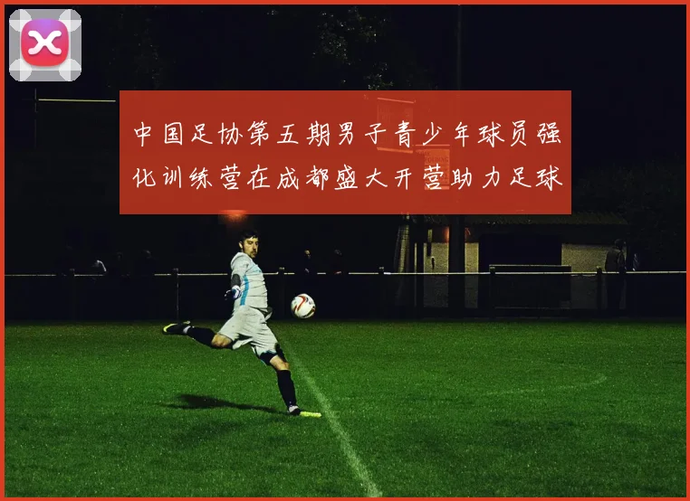 中国足协第五期男子青少年球员强化训练营在成都盛大开营助力足球未来发展