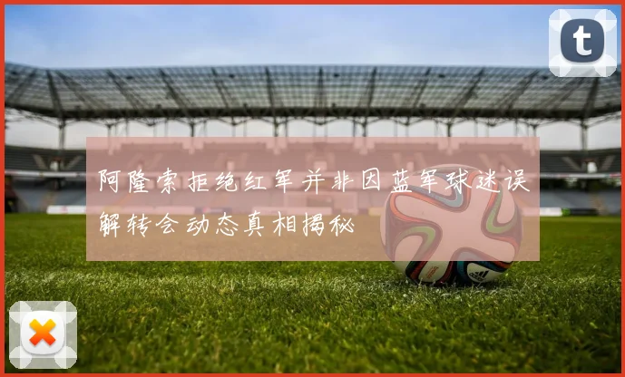 阿隆索拒绝红军并非因蓝军球迷误解转会动态真相揭秘