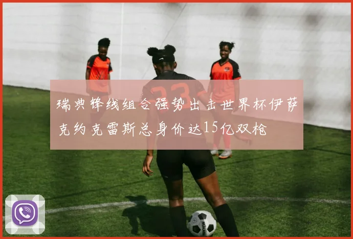 瑞典锋线组合强势出击世界杯伊萨克约克雷斯总身价达15亿双枪