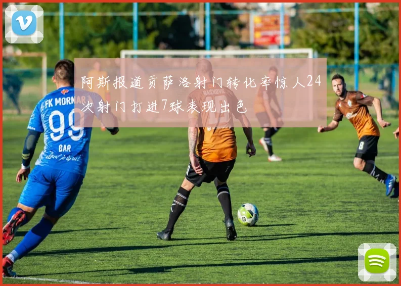 阿斯报道贡萨洛射门转化率惊人24次射门打进7球表现出色