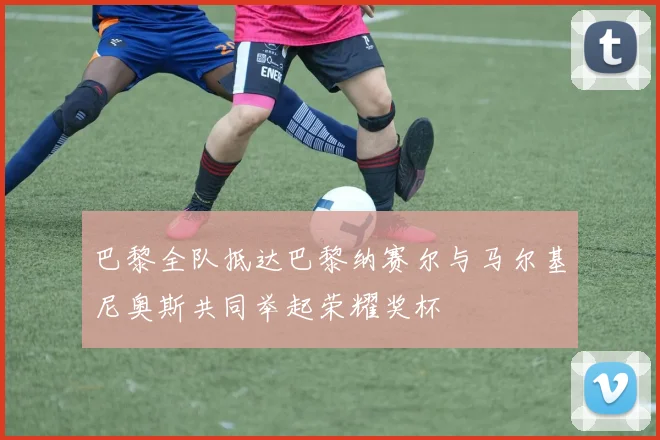 巴黎全队抵达巴黎纳赛尔与马尔基尼奥斯共同举起荣耀奖杯
