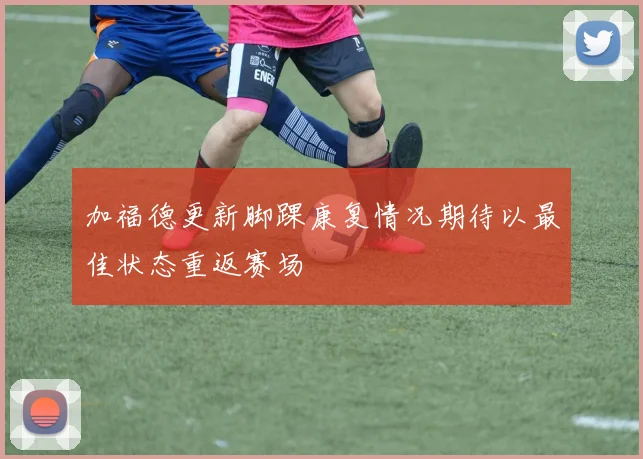 加福德更新脚踝康复情况期待以最佳状态重返赛场
