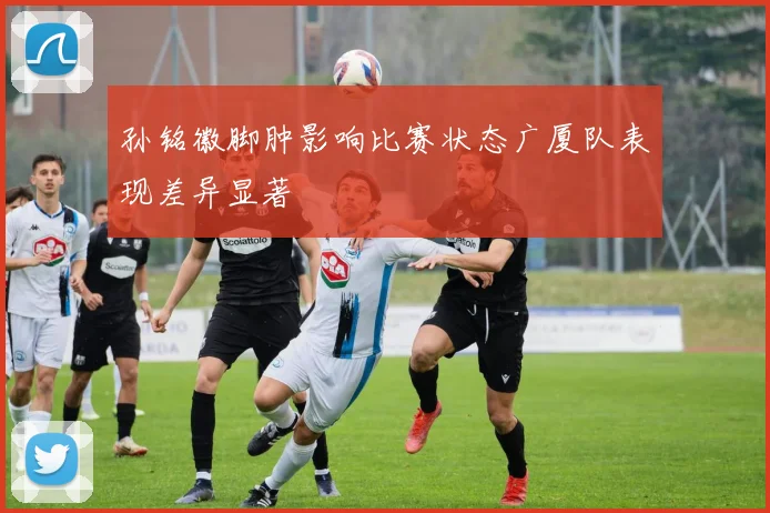 孙铭徽脚肿影响比赛状态广厦队表现差异显著