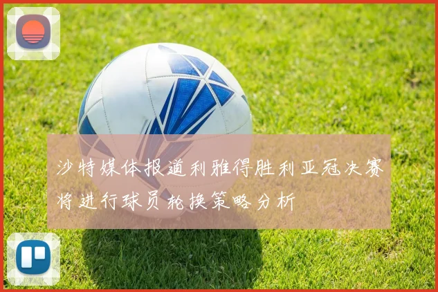 沙特媒体报道利雅得胜利亚冠决赛将进行球员轮换策略分析