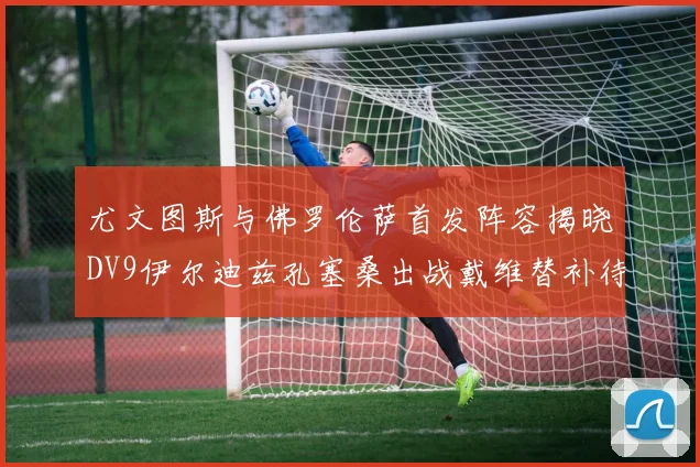 尤文图斯与佛罗伦萨首发阵容揭晓DV9伊尔迪兹孔塞桑出战戴维替补待命