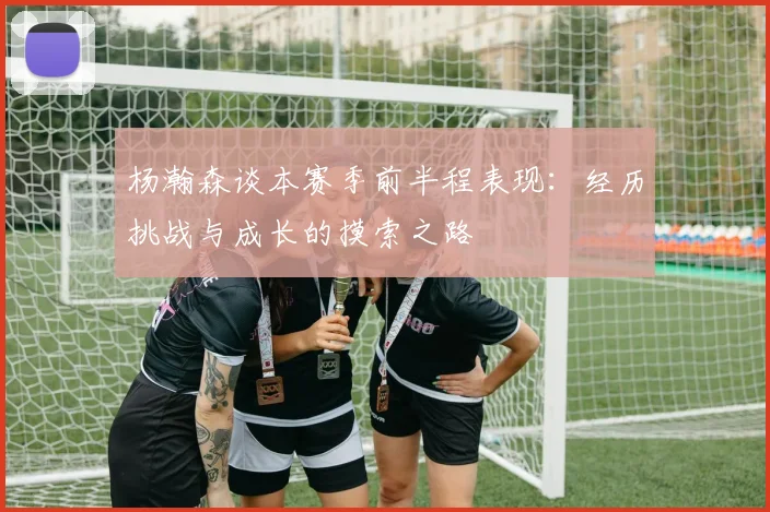 杨瀚森谈本赛季前半程表现：经历挑战与成长的摸索之路